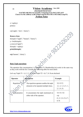 49 Vision Academy Since 2005
(9822506209/9823037693)
(SACHIN SIR MCS In Scientific Computing From ISSC,UOP ),SET
Classes For BCA/BBA(CA)/BCS/Dip(Comp/II)/MCS/MCA/MCS/BE(Comp/IT)
Python Notes
http://www.visionacademe.com
x= tuple(y)
print(x)
o/p(‘apple’, ‘kiwi’, ‘cherry’)
Remove Item
thistuple=("apple", "banana", "cherry")
y= list(thistuple)
y.remove("apple")
thistuple = tuple(y)
print(thistuple)
o/p(‘banana’, ‘cherry’)
Basic Tuple operations
The operators like concatenation (+), repetition (*), Membership (in) works in the same way
as they work with the list. Consider the following table for more detail.
Let's say Tuple T1 = (1, 2, 3, 4, 5) and Tuple T2 = (6, 7, 8, 9) are declared.
Operator Description Example
Repetition The repetition operator enables the tuple
elements to be repeated multiple times.
T2=T1*2
(1, 2, 3, 4, 5, 1,
2, 3, 4, 5)
Concatenation It concatenates the tuple mentioned on
either side of the operator.
T3=T1+T2
o/p
(1, 2, 3, 4, 5, 6, 7,
8, 9)
 