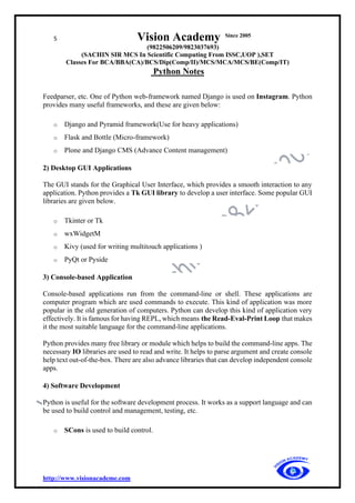 5 Vision Academy Since 2005
(9822506209/9823037693)
(SACHIN SIR MCS In Scientific Computing From ISSC,UOP ),SET
Classes For BCA/BBA(CA)/BCS/Dip(Comp/II)/MCS/MCA/MCS/BE(Comp/IT)
Python Notes
http://www.visionacademe.com
Feedparser, etc. One of Python web-framework named Django is used on Instagram. Python
provides many useful frameworks, and these are given below:
o Django and Pyramid framework(Use for heavy applications)
o Flask and Bottle (Micro-framework)
o Plone and Django CMS (Advance Content management)
2) Desktop GUI Applications
The GUI stands for the Graphical User Interface, which provides a smooth interaction to any
application. Python provides a Tk GUI library to develop a user interface. Some popular GUI
libraries are given below.
o Tkinter or Tk
o wxWidgetM
o Kivy (used for writing multitouch applications )
o PyQt or Pyside
3) Console-based Application
Console-based applications run from the command-line or shell. These applications are
computer program which are used commands to execute. This kind of application was more
popular in the old generation of computers. Python can develop this kind of application very
effectively. It is famous for having REPL, which means the Read-Eval-Print Loop that makes
it the most suitable language for the command-line applications.
Python provides many free library or module which helps to build the command-line apps. The
necessary IO libraries are used to read and write. It helps to parse argument and create console
help text out-of-the-box. There are also advance libraries that can develop independent console
apps.
4) Software Development
Python is useful for the software development process. It works as a support language and can
be used to build control and management, testing, etc.
o SCons is used to build control.
 