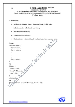 54 Vision Academy Since 2005
(9822506209/9823037693)
(SACHIN SIR MCS In Scientific Computing From ISSC,UOP ),SET
Classes For BCA/BBA(CA)/BCS/Dip(Comp/II)/MCS/MCA/MCS/BE(Comp/IT)
Python Notes
http://www.visionacademe.com
Q.Dictionaries
• Dictionaries are used to store data values in key:value pairs.
• A dictionary is a collection is unordered,
• It is changeable(mutable)
• It does not allow duplicates.
• Dictionaries are written with curly brackets{}, and have keys and values
Syntax
Dictionary name = {
<key>: <value>,
<key>: <value>,
.
.
.
<key>: <value>
}
e.g
thisdict ={
"brand": "Ford",
"model": "Mustang",
"year": 1964
}
print(thisdict)
o/p
{ "brand": "Ford", "model": "Mustang", "year": 1964}
 
