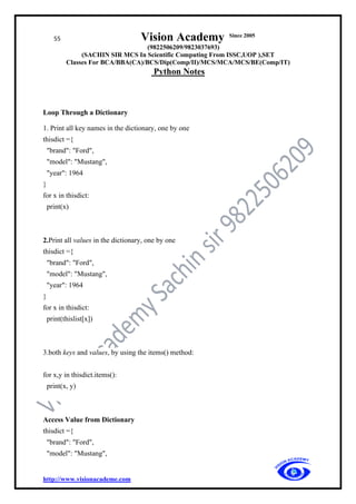55 Vision Academy Since 2005
(9822506209/9823037693)
(SACHIN SIR MCS In Scientific Computing From ISSC,UOP ),SET
Classes For BCA/BBA(CA)/BCS/Dip(Comp/II)/MCS/MCA/MCS/BE(Comp/IT)
Python Notes
http://www.visionacademe.com
Loop Through a Dictionary
1. Print all key names in the dictionary, one by one
thisdict ={
"brand": "Ford",
"model": "Mustang",
"year": 1964
}
for x in thisdict:
print(x)
2.Print all values in the dictionary, one by one
thisdict ={
"brand": "Ford",
"model": "Mustang",
"year": 1964
}
for x in thisdict:
print(thislist[x])
3.both keys and values, by using the items() method:
for x,y in thisdict.items():
print(x, y)
Access Value from Dictionary
thisdict ={
"brand": "Ford",
"model": "Mustang",
 