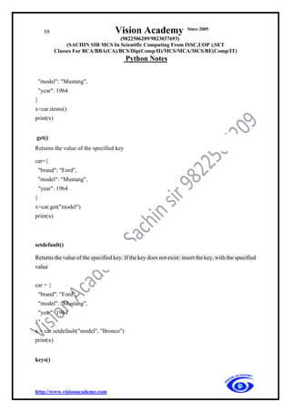 59 Vision Academy Since 2005
(9822506209/9823037693)
(SACHIN SIR MCS In Scientific Computing From ISSC,UOP ),SET
Classes For BCA/BBA(CA)/BCS/Dip(Comp/II)/MCS/MCA/MCS/BE(Comp/IT)
Python Notes
http://www.visionacademe.com
"model": "Mustang",
"year": 1964
}
x=car.items()
print(x)
get()
Returns the value of the specified key
car={
"brand": "Ford",
"model": "Mustang",
"year": 1964
}
x=car.get("model")
print(x)
setdefault()
Returns the value of the specified key. If the key does not exist: insert the key, with the specified
value
car = {
"brand": "Ford",
"model": "Mustang",
"year": 1964
}
x = car.setdefault("model", "Bronco")
print(x)
keys()
 