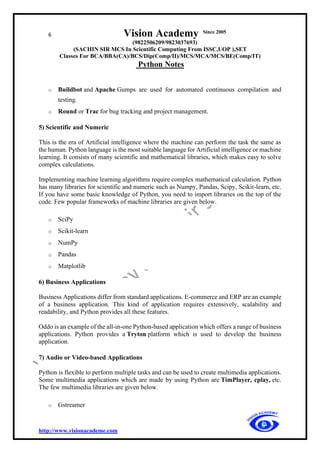 6 Vision Academy Since 2005
(9822506209/9823037693)
(SACHIN SIR MCS In Scientific Computing From ISSC,UOP ),SET
Classes For BCA/BBA(CA)/BCS/Dip(Comp/II)/MCS/MCA/MCS/BE(Comp/IT)
Python Notes
http://www.visionacademe.com
o Buildbot and Apache Gumps are used for automated continuous compilation and
testing.
o Round or Trac for bug tracking and project management.
5) Scientific and Numeric
This is the era of Artificial intelligence where the machine can perform the task the same as
the human. Python language is the most suitable language for Artificial intelligence or machine
learning. It consists of many scientific and mathematical libraries, which makes easy to solve
complex calculations.
Implementing machine learning algorithms require complex mathematical calculation. Python
has many libraries for scientific and numeric such as Numpy, Pandas, Scipy, Scikit-learn, etc.
If you have some basic knowledge of Python, you need to import libraries on the top of the
code. Few popular frameworks of machine libraries are given below.
o SciPy
o Scikit-learn
o NumPy
o Pandas
o Matplotlib
6) Business Applications
Business Applications differ from standard applications. E-commerce and ERP are an example
of a business application. This kind of application requires extensively, scalability and
readability, and Python provides all these features.
Oddo is an example of the all-in-one Python-based application which offers a range of business
applications. Python provides a Tryton platform which is used to develop the business
application.
7) Audio or Video-based Applications
Python is flexible to perform multiple tasks and can be used to create multimedia applications.
Some multimedia applications which are made by using Python are TimPlayer, cplay, etc.
The few multimedia libraries are given below.
o Gstreamer
 