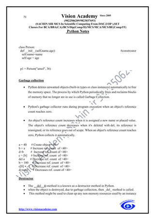71 Vision Academy Since 2005
(9822506209/9823037693)
(SACHIN SIR MCS In Scientific Computing From ISSC,UOP ),SET
Classes For BCA/BBA(CA)/BCS/Dip(Comp/II)/MCS/MCA/MCS/BE(Comp/IT)
Python Notes
http://www.visionacademe.com
class Person:
def __init__(self,name,age): #constrcutor
self.name=name
self.age = age
p1 = Person("amol", 36)
Garbage collection
• Python deletes unwanted objects (built-in types or class instances) automatically to free
the memory space. The process by which Python periodically frees and reclaims blocks
of memory that no longer are in use is called Garbage Collection.
• Python's garbage collector runs during program execution when an object's reference
count reaches zero.
• An object's reference count increases when it is assigned a new name or placed value.
The object's reference count decreases when it's deleted with del, its reference is
reassigned, or its reference goes out of scope. When an object's reference count reaches
zero, Python collects it automatically.
a = 40 # Create object <40>
b = a # Increase ref. count of <40>
d=b # Increase ref. count of <40>
c = [b] # Increase ref. count of <40>
del a # Decrease ref. count of <40>
b = 100 # Decrease ref. count of <40>
c[0] = -1 # Decrease ref. count of <40>
d=none # Decreases ref. count of <40>
Destructor
• The __del__() method is a known as a destructor method in Python.
• when the object is destroyed, due to garbage collection, then _del_ method is called.
• This method might be used to clean up any non memory resources used by an instance
 