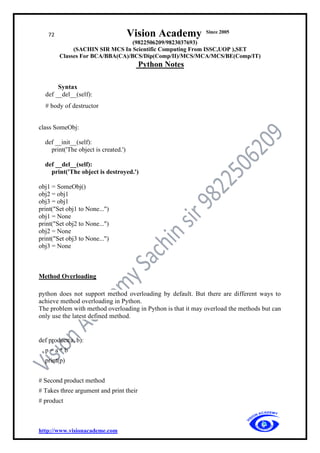 72 Vision Academy Since 2005
(9822506209/9823037693)
(SACHIN SIR MCS In Scientific Computing From ISSC,UOP ),SET
Classes For BCA/BBA(CA)/BCS/Dip(Comp/II)/MCS/MCA/MCS/BE(Comp/IT)
Python Notes
http://www.visionacademe.com
Syntax
def __del__(self):
# body of destructor
class SomeObj:
def __init__(self):
print('The object is created.')
def __del__(self):
print('The object is destroyed.')
obj1 = SomeObj()
obj2 = obj1
obj3 = obj1
print("Set obj1 to None...")
obj1 = None
print("Set obj2 to None...")
obj2 = None
print("Set obj3 to None...")
obj3 = None
Method Overloading
python does not support method overloading by default. But there are different ways to
achieve method overloading in Python.
The problem with method overloading in Python is that it may overload the methods but can
only use the latest defined method.
def product(a, b):
p = a * b
print(p)
# Second product method
# Takes three argument and print their
# product
 