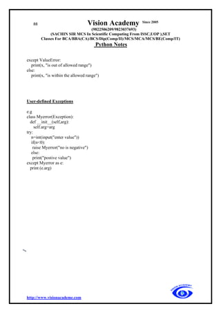 88 Vision Academy Since 2005
(9822506209/9823037693)
(SACHIN SIR MCS In Scientific Computing From ISSC,UOP ),SET
Classes For BCA/BBA(CA)/BCS/Dip(Comp/II)/MCS/MCA/MCS/BE(Comp/IT)
Python Notes
http://www.visionacademe.com
except ValueError:
print(x, "is out of allowed range")
else:
print(x, "is within the allowed range")
User-defined Exceptions
e.g
class Myerror(Exception):
def __init__(self,arg):
self.arg=arg
try:
n=int(input("enter value"))
if(n<0):
raise Myerror("no is negative")
else:
print("postive value")
except Myerror as e:
print (e.arg)
 