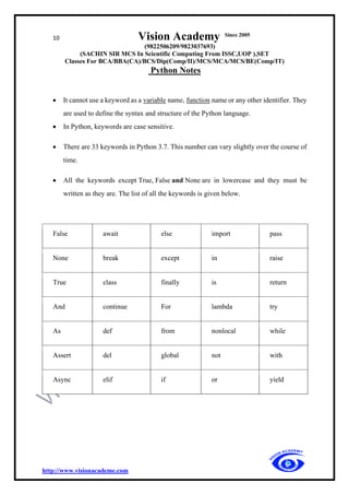 10 Vision Academy Since 2005
(9822506209/9823037693)
(SACHIN SIR MCS In Scientific Computing From ISSC,UOP ),SET
Classes For BCA/BBA(CA)/BCS/Dip(Comp/II)/MCS/MCA/MCS/BE(Comp/IT)
Python Notes
http://www.visionacademe.com
• It cannot use a keyword as a variable name, function name or any other identifier. They
are used to define the syntax and structure of the Python language.
• In Python, keywords are case sensitive.
• There are 33 keywords in Python 3.7. This number can vary slightly over the course of
time.
• All the keywords except True, False and None are in lowercase and they must be
written as they are. The list of all the keywords is given below.
False await else import pass
None break except in raise
True class finally is return
And continue For lambda try
As def from nonlocal while
Assert del global not with
Async elif if or yield
 