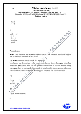27 Vision Academy Since 2005
(9822506209/9823037693)
(SACHIN SIR MCS In Scientific Computing From ISSC,UOP ),SET
Classes For BCA/BBA(CA)/BCS/Dip(Comp/II)/MCS/MCA/MCS/BE(Comp/IT)
Python Notes
http://www.visionacademe.com
break
i = i+1
2.
i= 0
while i< 6:
i+= 1
if i== 3:
continue
print(i)
Pass statement
pass is a null statement. The interpreter does not ignore a pass statement, but nothing happens
and the statement results into no operation.
The pass statement is generally used as a placeholder
i.e. when the user does not know what code to write. So user simply places pass at that line.
Sometimes, pass is used when the user doesn’t want any code to execute. So user simply
places pass there as empty code. Empty code is not allowed in loops, function definitions,
class definitions, or in if statements. So using pass statement user avoids this error.
e.g
1.
a = 33
b = 200
if b > a:
pass
print("pass statement")
2.
 