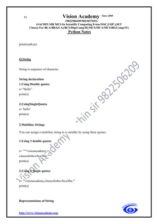 31 Vision Academy Since 2005
(9822506209/9823037693)
(SACHIN SIR MCS In Scientific Computing From ISSC,UOP ),SET
Classes For BCA/BBA(CA)/BCS/Dip(Comp/II)/MCS/MCA/MCS/BE(Comp/IT)
Python Notes
http://www.visionacademe.com
print(math.pi)
Q.String
String is sequence of character.
String declaration
1.Using Double quotes
a=”Hello”
print(a)
2.UsingSingleQuotes
a=’hello’
print(a)
2.Multiline Strings
You can assign a multiline string to a variable by using three quotes:
1.Using 3 double quotes
a= """visionacademy,
classesforbcs/bca/bba."""
print(a)
2.Using 3 Single quotes
a= '''visionacademy,classesforbcs/bca/bba.'''
print(a)
Representations of String
 