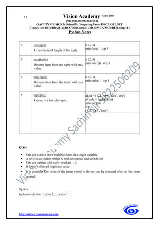 51 Vision Academy Since 2005
(9822506209/9823037693)
(SACHIN SIR MCS In Scientific Computing From ISSC,UOP ),SET
Classes For BCA/BBA(CA)/BCS/Dip(Comp/II)/MCS/MCA/MCS/BE(Comp/IT)
Python Notes
http://www.visionacademe.com
2 len(tuple)
Gives the total length of the tuple.
t(1,2,3)
print len(t) o/p 3
3 max(tuple)
Returns item from the tuple with max
value.
t(1,2,3)
print max(t) o/p 3
4 min(tuple)
Returns item from the tuple with min
value.
t(1,2,3)
print min(t) o/p 1
5 tuple(seq)
Converts a list into tuple.
aList = [123, 'xyz', 'zara', 'abc']
aTuple = tuple(aList)
print aTuple
o/p
(123,’xyz’,’zara’)
Q.Set
• Sets are used to store multiple items in a single variable.
• A set is a collection which is both unordered and unindexed.
• Sets are written with curly brackets { }.
• It doesn’t allowed duplicate value
• It is mutable(The value of the items stored in the set can be changed after set has been
created)
Syntax
tupleame={value1, value2,…..valuen}
 