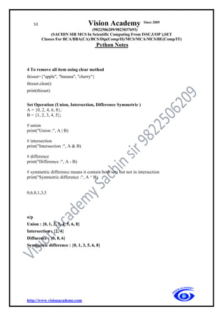 53 Vision Academy Since 2005
(9822506209/9823037693)
(SACHIN SIR MCS In Scientific Computing From ISSC,UOP ),SET
Classes For BCA/BBA(CA)/BCS/Dip(Comp/II)/MCS/MCA/MCS/BE(Comp/IT)
Python Notes
http://www.visionacademe.com
4 To remove all item using clear method
thisset={"apple", "banana", "cherry"}
thisset.clear()
print(thisset)
Set Operation (Union, Intersection, Difference Symmetric )
A = {0, 2, 4, 6, 8};
B = {1, 2, 3, 4, 5};
# union
print("Union :", A | B)
# intersection
print("Intersection :", A & B)
# difference
print("Difference :", A - B)
# symmetric difference means it contain both sets but not in intersection
print("Symmetric difference :", A ^ B)
0,6,8,1,3,5
o/p
Union : {0, 1, 2, 3, 4, 5, 6, 8}
Intersection : {2, 4}
Difference : {0, 8, 6}
Symmetric difference : {0, 1, 3, 5, 6, 8}
 