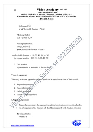 62 Vision Academy Since 2005
(9822506209/9823037693)
(SACHIN SIR MCS In Scientific Computing From ISSC,UOP ),SET
Classes For BCA/BBA(CA)/BCS/Dip(Comp/II)/MCS/MCA/MCS/BE(Comp/IT)
Python Notes
http://www.visionacademe.com
list1.append(30)
print("list inside function = ",list1)
#defining the list
list1 = [10,30,40,50]
#calling the function
change_list(list1)
print("list outside function = ",list1)
o/p list inside function = [10, 30, 40, 50, 20, 30]
list outside function = [10, 30, 40, 50, 20, 30]
2. Call By value
It pass as value as parameter to the function
Types of arguments
There may be several types of arguments which can be passed at the time of function call.
1. Required arguments
2. Keyword arguments
3. Default arguments
4. Variable-length arguments
1.Required arguments
• Required arguments are the argument passed to a function in correct positional order.
• No. of argument of the function call should match exactly with function definition
def calculate(a,b):
return a+b
 