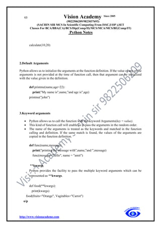63 Vision Academy Since 2005
(9822506209/9823037693)
(SACHIN SIR MCS In Scientific Computing From ISSC,UOP ),SET
Classes For BCA/BBA(CA)/BCS/Dip(Comp/II)/MCS/MCA/MCS/BE(Comp/IT)
Python Notes
http://www.visionacademe.com
calculate(10,20)
2.Default Arguments
Python allows us to initialize the arguments at the function definition. If the value of any of the
arguments is not provided at the time of function call, then that argument can be initialized
with the value given in the definition.
def printme(name,age=22):
print("My name is",name,"and age is",age)
printme("john")
3.Keyword arguments
• Python allows us to call the function with the keyword Arguments(key = value).
• This kind of function call will enable us to pass the arguments in the random order.
• The name of the arguments is treated as the keywords and matched in the function
calling and definition. If the same match is found, the values of the arguments are
copied in the function definition.
def func(name,message):
print("printing the message with",name,"and ",message)
func(message="hello", name = "amit")
**kwargs
Python provides the facility to pass the multiple keyword arguments which can be
represented as **kwargs.
def food(**kwargs):
print(kwargs)
food(fruits="Orange", Vagitables="Carrot")
o/p
 