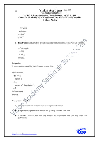 65 Vision Academy Since 2005
(9822506209/9823037693)
(SACHIN SIR MCS In Scientific Computing From ISSC,UOP ),SET
Classes For BCA/BBA(CA)/BCS/Dip(Comp/II)/MCS/MCA/MCS/BE(Comp/IT)
Python Notes
http://www.visionacademe.com
x= 200;
print(x);
myfunc()
print(x)
2. Local variables: variables declared outside the function known as Global Variable.
def myfunc():
x= 300
print(x)
myfunc()
Recursion
It is mechanism to calling itself known as recursion.
def factorial(n):
if n == 1:
return n
else:
return n * factorial(n-1)
n=3;
f=factorial(n);
print(f);
Anonymous Function
• A function without name known as anonymous function.
• In Python anonymous function define by using Lambda function
• A lambda function can take any number of arguments, but can only have one
expression.
 