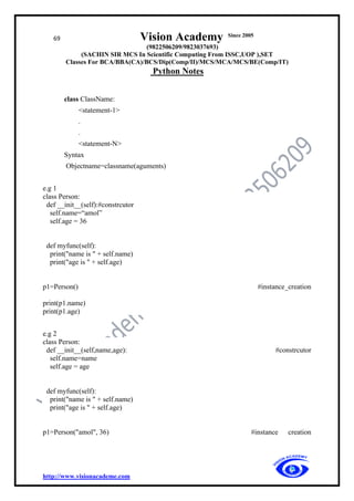69 Vision Academy Since 2005
(9822506209/9823037693)
(SACHIN SIR MCS In Scientific Computing From ISSC,UOP ),SET
Classes For BCA/BBA(CA)/BCS/Dip(Comp/II)/MCS/MCA/MCS/BE(Comp/IT)
Python Notes
http://www.visionacademe.com
class ClassName:
<statement-1>
.
.
<statement-N>
Syntax
Objectname=classname(aguments)
e.g 1
class Person:
def __init__(self):#constrcutor
self.name=“amol”
self.age = 36
def myfunc(self):
print("name is " + self.name)
print("age is " + self.age)
p1=Person() #instance_creation
print(p1.name)
print(p1.age)
e.g 2
class Person:
def __init__(self,name,age): #constrcutor
self.name=name
self.age = age
def myfunc(self):
print("name is " + self.name)
print("age is " + self.age)
p1=Person("amol", 36) #instance creation
 
