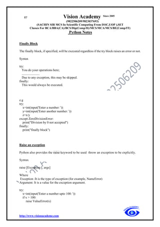 87 Vision Academy Since 2005
(9822506209/9823037693)
(SACHIN SIR MCS In Scientific Computing From ISSC,UOP ),SET
Classes For BCA/BBA(CA)/BCS/Dip(Comp/II)/MCS/MCA/MCS/BE(Comp/IT)
Python Notes
http://www.visionacademe.com
Finally Block
The finally block, if specified, will be executed regardless if the try block raises an error or not.
Syntax
try:
You do your operations here;
......................
Due to any exception, this may be skipped.
finally:
This would always be executed.
e.g
try:
x=int(input('Enter a number: '))
y=int(input('Enter another number: '))
z=x/y
except ZeroDivisionError:
print("Division by 0 not accepted")
finally:
print("finally block")
Raise an exception
Python also provides the raise keyword to be used throw an exception to be explicitly.
Syntax
raise [Exception [, args]
Where
Exception :It is the type of exception (for example, NameError)
Argument: It is a value for the exception argument.
try:
x=int(input('Enter a number upto 100: '))
if x > 100:
raise ValueError(x)
 