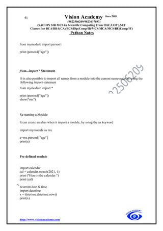 91 Vision Academy Since 2005
(9822506209/9823037693)
(SACHIN SIR MCS In Scientific Computing From ISSC,UOP ),SET
Classes For BCA/BBA(CA)/BCS/Dip(Comp/II)/MCS/MCA/MCS/BE(Comp/IT)
Python Notes
http://www.visionacademe.com
from mymodule import person1
print (person1["age"])
from...import * Statement
It is also possible to import all names from a module into the current namespace by using the
following import statement
from mymodule import *
print (person1["age"])
show("om")
Re-naming a Module
It can create an alias when it import a module, by using the as keyword
import mymodule as mx
a=mx.person1["age"]
print(a)
Pre defined module
import calendar
cal = calendar.month(2021, 1)
print ("Here is the calendar:")
print (cal)
#current date & time
import datetime
x = datetime.datetime.now()
print(x)
 