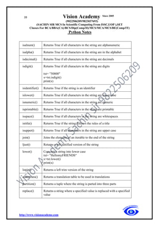 39 Vision Academy Since 2005
(9822506209/9823037693)
(SACHIN SIR MCS In Scientific Computing From ISSC,UOP ),SET
Classes For BCA/BBA(CA)/BCS/Dip(Comp/II)/MCS/MCA/MCS/BE(Comp/IT)
Python Notes
http://www.visionacademe.com
isalnum() Returns True if all characters in the string are alphanumeric
isalpha() Returns True if all characters in the string are in the alphabet
isdecimal() Returns True if all characters in the string are decimals
isdigit() Returns True if all characters in the string are digits
txt= "50800"
x=txt.isdigit()
print(x)
isidentifier() Returns True if the string is an identifier
islower() Returns True if all characters in the string are lower case
isnumeric() Returns True if all characters in the string are numeric
isprintable() Returns True if all characters in the string are printable
isspace() Returns True if all characters in the string are whitespaces
istitle() Returns True if the string follows the rules of a title
isupper() Returns True if all characters in the string are upper case
join() Joins the elements of an iterable to the end of the string
ljust() Returns a left justified version of the string
lower() Converts a string into lower case
txt= "HellomyFRIENDS"
x=txt.lower()
print(x)
lstrip() Returns a left trim version of the string
maketrans() Returns a translation table to be used in translations
partition() Returns a tuple where the string is parted into three parts
replace() Returns a string where a specified value is replaced with a specified
value
 