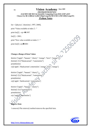 43 Vision Academy Since 2005
(9822506209/9823037693)
(SACHIN SIR MCS In Scientific Computing From ISSC,UOP ),SET
Classes For BCA/BBA(CA)/BCS/Dip(Comp/II)/MCS/MCA/MCS/BE(Comp/IT)
Python Notes
http://www.visionacademe.com
list = ['physics', 'chemistry', 1997, 2000];
print "Value available at index 2 : "
print list[2] o/p=➔1997
list[2] = 2001;
print "New value available at index 2 : "
print list[2] o/p➔2001
Change a Range of Item Values
thislist=["apple", "banana", "cherry", "orange", "kiwi", "mango"]
thislist[1:3]=["blackcurrant", "watermelon"]
print(thislist)
o/p[‘apple’,’blackcurrant’,watermelon’,’orange’,’kiwi’,’mango’]
thislist=["apple", "banana", "cherry"]
thislist[1:2]=["blackcurrant", "watermelon"]
print(thislist)
o/p[‘apple’,’balckcurrent’,’watermelon’]
thislist=["apple", "banana", "cherry"]
thislist[1:3]=["watermelon"]
print(thislist)
o/p [‘apple’,’watermelon’]
Remove Item
1.remove():The remove() method removes the specified item.
 