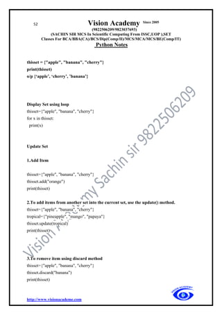 52 Vision Academy Since 2005
(9822506209/9823037693)
(SACHIN SIR MCS In Scientific Computing From ISSC,UOP ),SET
Classes For BCA/BBA(CA)/BCS/Dip(Comp/II)/MCS/MCA/MCS/BE(Comp/IT)
Python Notes
http://www.visionacademe.com
thisset = {"apple", "banana", "cherry"}
print(thisset)
o/p {‘apple’, ‘cherry’, ’banana’}
Display Set using loop
thisset={"apple", "banana", "cherry"}
for x in thisset:
print(x)
Update Set
1.Add Item
thisset={"apple", "banana", "cherry"}
thisset.add("orange")
print(thisset)
2.To add items from another set into the current set, use the update() method.
thisset={"apple", "banana", "cherry"}
tropical={"pineapple", "mango", "papaya"}
thisset.update(tropical)
print(thisset)
3.To remove item using discard method
thisset={"apple", "banana", "cherry"}
thisset.discard("banana")
print(thisset)
 
