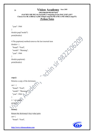 58 Vision Academy Since 2005
(9822506209/9823037693)
(SACHIN SIR MCS In Scientific Computing From ISSC,UOP ),SET
Classes For BCA/BBA(CA)/BCS/Dip(Comp/II)/MCS/MCA/MCS/BE(Comp/IT)
Python Notes
http://www.visionacademe.com
"year": 1964
}
thisdict.pop("model")
print(thisdict)
4.The popitem() method removes the last inserted item
thisdict= {
"brand": "Ford",
"model": "Mustang",
"year": 1964
}
thisdict.popitem()
print(thisdict)
copy()
Returns a copy of the dictionary
car = {
"brand": "Ford",
"model": "Mustang",
"year": 1964
}
x = car.copy()
print(x)
items()
Return the dictionary's key-value pairs
car={
"brand": "Ford",
 