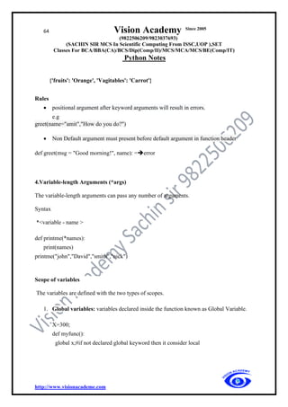 64 Vision Academy Since 2005
(9822506209/9823037693)
(SACHIN SIR MCS In Scientific Computing From ISSC,UOP ),SET
Classes For BCA/BBA(CA)/BCS/Dip(Comp/II)/MCS/MCA/MCS/BE(Comp/IT)
Python Notes
http://www.visionacademe.com
{'fruits': 'Orange', 'Vagitables': 'Carrot'}
Rules
• positional argument after keyword arguments will result in errors.
e.g
greet(name="amit","How do you do?")
• Non Default argument must present before default argument in function header
def greet(msg = "Good morning!", name): =➔error
4.Variable-length Arguments (*args)
The variable-length arguments can pass any number of arguments.
Syntax
*<variable - name >
def printme(*names):
print(names)
printme("john","David","smith","nick")
Scope of variables
The variables are defined with the two types of scopes.
1. Global variables: variables declared inside the function known as Global Variable.
X=300;
def myfunc():
global x;#if not declared global keyword then it consider local
 
