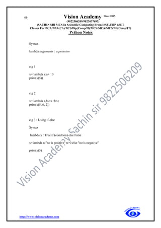 66 Vision Academy Since 2005
(9822506209/9823037693)
(SACHIN SIR MCS In Scientific Computing From ISSC,UOP ),SET
Classes For BCA/BBA(CA)/BCS/Dip(Comp/II)/MCS/MCA/MCS/BE(Comp/IT)
Python Notes
http://www.visionacademe.com
Syntax
lambda arguments : expression
e.g 1
x= lambda a:a+ 10
print(x(5))
e.g 2
x= lambda a,b,c:a+b+c
print(x(5, 6, 2))
e.g 3 : Using if-else
Syntax
lambda x : True if (condtion) else False
x=lambda n:"no is positive" n>0 else "no is negative"
print(x(5)
 