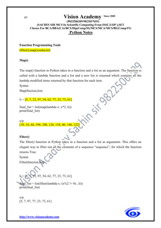 67 Vision Academy Since 2005
(9822506209/9823037693)
(SACHIN SIR MCS In Scientific Computing From ISSC,UOP ),SET
Classes For BCA/BBA(CA)/BCS/Dip(Comp/II)/MCS/MCA/MCS/BE(Comp/IT)
Python Notes
http://www.visionacademe.com
Function Programming Tools
(filter(),map(),reduce())
Map()
The map() function in Python takes in a function and a list as an argument. The function is
called with a lambda function and a list and a new list is returned which contains all the
lambda modified items returned by that function for each item
Syntax
Map(finction,list)
li = [5, 7, 22, 97, 54, 62, 77, 23, 73, 61]
final_list = list(map(lambda x: x*2, li))
print(final_list)
o/p
[10, 14, 44, 194, 108, 124, 154, 46, 146, 122]
Filter()
The filter() function in Python takes in a function and a list as arguments. This offers an
elegant way to filter out all the elements of a sequence “sequence”, for which the function
returns True.
Syntax
Filter(function,list)
li = [5, 7, 22, 97, 54, 62, 77, 23, 73, 61]
final_list = list(filter(lambda x: (x%2 != 0) , li))
print(final_list)
o/p
[5, 7, 97, 77, 23, 73, 61]
 