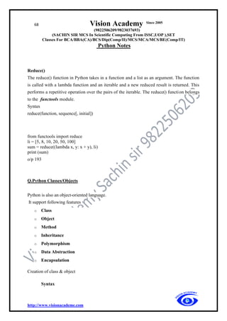 68 Vision Academy Since 2005
(9822506209/9823037693)
(SACHIN SIR MCS In Scientific Computing From ISSC,UOP ),SET
Classes For BCA/BBA(CA)/BCS/Dip(Comp/II)/MCS/MCA/MCS/BE(Comp/IT)
Python Notes
http://www.visionacademe.com
Reduce()
The reduce() function in Python takes in a function and a list as an argument. The function
is called with a lambda function and an iterable and a new reduced result is returned. This
performs a repetitive operation over the pairs of the iterable. The reduce() function belongs
to the functools module.
Syntax
reduce(function, sequence[, initial])
from functools import reduce
li = [5, 8, 10, 20, 50, 100]
sum = reduce((lambda x, y: x + y), li)
print (sum)
o/p 193
Q.Python Classes/Objects
Python is also an object-oriented language.
It support following features
o Class
o Object
o Method
o Inheritance
o Polymorphism
o Data Abstraction
o Encapsulation
Creation of class & object
Syntax
 