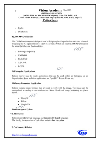 7 Vision Academy Since 2005
(9822506209/9823037693)
(SACHIN SIR MCS In Scientific Computing From ISSC,UOP ),SET
Classes For BCA/BBA(CA)/BCS/Dip(Comp/II)/MCS/MCA/MCS/BE(Comp/IT)
Python Notes
http://www.visionacademe.com
o Pyglet
o QT Phonon
8) 3D CAD Applications
The CAD (Computer-aided design) is used to design engineering related architecture. It is used
to develop the 3D representation of a part of a system. Python can create a 3D CAD application
by using the following functionalities.
o Fandango (Popular )
o CAMVOX
o HeeksCNC
o AnyCAD
o RCAM
9) Enterprise Applications
Python can be used to create applications that can be used within an Enterprise or an
Organization. Some real-time applications are OpenERP, Tryton, Picalo, etc.
10) Image Processing Application
Python contains many libraries that are used to work with the image. The image can be
manipulated according to our requirements. Some libraries of image processing are given
below.
• OpenCV
• Pillow
• SimpleITK
Disadvantages of Python
1. Slow Speed
Python is an interpreted language and dynamically-typed language.
The line by line execution of code often leads to slow execution.
2. Not Memory Efficient
 