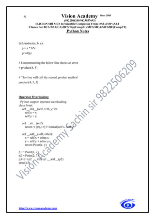 73 Vision Academy Since 2005
(9822506209/9823037693)
(SACHIN SIR MCS In Scientific Computing From ISSC,UOP ),SET
Classes For BCA/BBA(CA)/BCS/Dip(Comp/II)/MCS/MCA/MCS/BE(Comp/IT)
Python Notes
http://www.visionacademe.com
def product(a, b, c):
p = a * b*c
print(p)
# Uncommenting the below line shows an error
# product(4, 5)
# This line will call the second product method
product(4, 5, 5)
Operator Overloading
Python support operator overloading.
class Point:
def __init__(self, x=0, y=0):
self.x = x
self.y = y
def __str__(self):
return "({0},{1})".format(self.x, self.y)
def __add__(self, other):
x = self.x + other.x
y = self.y + other.y
return Point(x, y)
p1 = Point(1, 2)
p2 = Point(2, 3)
p3=p1+p2 #p3=p1.__add__(p2)
print(p3)
 