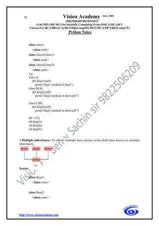 76 Vision Academy Since 2005
(9822506209/9823037693)
(SACHIN SIR MCS In Scientific Computing From ISSC,UOP ),SET
Classes For BCA/BBA(CA)/BCS/Dip(Comp/II)/MCS/MCA/MCS/BE(Comp/IT)
Python Notes
http://www.visionacademe.com
class class1:
<class-suite>
class class2(class1):
<class suite>
class class3(class2):
<class suite>
e.g
class A:
def disp1(self):
print("disp1 method in base")
class B(A):
def disp2(self):
print("disp2 method in derived1")
class C(B):
def disp3(self):
print("disp3 method in derived2")
ob = C()
ob.disp1()
ob.disp2()
ob.disp3()
3.Multiple inheritance: To inherit multiple base classes in the child class known as multiple
inheritance.
Syntax
class Base1:
<class-suite>
class Base2:
<class-suite>
 