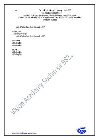 78 Vision Academy Since 2005
(9822506209/9823037693)
(SACHIN SIR MCS In Scientific Computing From ISSC,UOP ),SET
Classes For BCA/BBA(CA)/BCS/Dip(Comp/II)/MCS/MCA/MCS/BE(Comp/IT)
Python Notes
http://www.visionacademe.com
print("disp2 method in derived1")
class C(A):
def disp3(self):
print("disp3 method in derived2")
ob1 = B()
ob1.disp1()
ob1.disp2()
ob2=C()
ob2.disp1()
ob2.disp3()
 