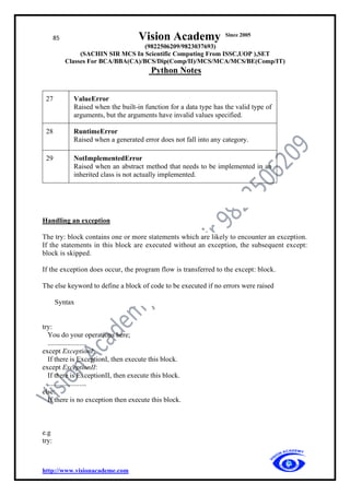 85 Vision Academy Since 2005
(9822506209/9823037693)
(SACHIN SIR MCS In Scientific Computing From ISSC,UOP ),SET
Classes For BCA/BBA(CA)/BCS/Dip(Comp/II)/MCS/MCA/MCS/BE(Comp/IT)
Python Notes
http://www.visionacademe.com
27 ValueError
Raised when the built-in function for a data type has the valid type of
arguments, but the arguments have invalid values specified.
28 RuntimeError
Raised when a generated error does not fall into any category.
29 NotImplementedError
Raised when an abstract method that needs to be implemented in an
inherited class is not actually implemented.
Handling an exception
The try: block contains one or more statements which are likely to encounter an exception.
If the statements in this block are executed without an exception, the subsequent except:
block is skipped.
If the exception does occur, the program flow is transferred to the except: block.
The else keyword to define a block of code to be executed if no errors were raised
Syntax
try:
You do your operations here;
......................
except ExceptionI:
If there is ExceptionI, then execute this block.
except ExceptionII:
If there is ExceptionII, then execute this block.
......................
else:
If there is no exception then execute this block.
e.g
try:
 