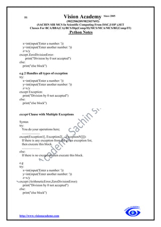 86 Vision Academy Since 2005
(9822506209/9823037693)
(SACHIN SIR MCS In Scientific Computing From ISSC,UOP ),SET
Classes For BCA/BBA(CA)/BCS/Dip(Comp/II)/MCS/MCA/MCS/BE(Comp/IT)
Python Notes
http://www.visionacademe.com
x=int(input('Enter a number: '))
y=int(input('Enter another number: '))
z=x/y
except ZeroDivisionError:
print("Division by 0 not accepted")
else:
print("else block")
e.g 2 Handles all types of exception
try:
x=int(input('Enter a number: '))
y=int(input('Enter another number: '))
z=x/y
except Exception:
print("Division by 0 not accepted")
else:
print("else block")
except Clause with Multiple Exceptions
Syntax
try:
You do your operations here;
......................
except(Exception1[, Exception2[,...ExceptionN]]]):
If there is any exception from the given exception list,
then execute this block.
......................
else:
If there is no exception then execute this block.
e.g
try:
x=int(input('Enter a number: '))
y=int(input('Enter another number: '))
z=x/y
except (ArithmeticError,ZeroDivisionError):
print("Division by 0 not accepted")
else:
print("else block")
 