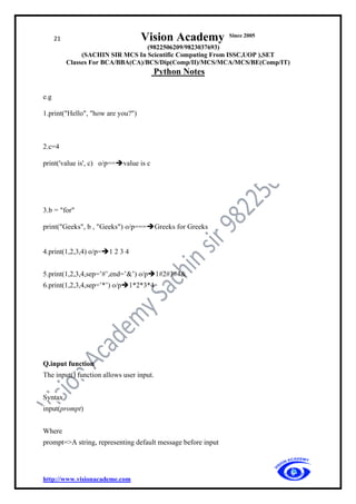 21 Vision Academy Since 2005
(9822506209/9823037693)
(SACHIN SIR MCS In Scientific Computing From ISSC,UOP ),SET
Classes For BCA/BBA(CA)/BCS/Dip(Comp/II)/MCS/MCA/MCS/BE(Comp/IT)
Python Notes
http://www.visionacademe.com
e.g
1.print("Hello", "how are you?")
2.c=4
print('value is', c) o/p==➔value is c
3.b = "for"
print("Geeks", b , "Geeks") o/p===➔Greeks for Greeks
4.print(1,2,3,4) o/p=➔1 2 3 4
5.print(1,2,3,4,sep=’#’,end=’&’) o/p➔1#2#3#4&
6.print(1,2,3,4,sep=’*’) o/p➔1*2*3*4
Q.input function
The input() function allows user input.
Syntax
input(prompt)
Where
prompt=>A string, representing default message before input
 