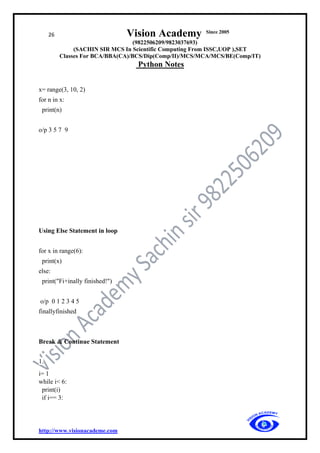 26 Vision Academy Since 2005
(9822506209/9823037693)
(SACHIN SIR MCS In Scientific Computing From ISSC,UOP ),SET
Classes For BCA/BBA(CA)/BCS/Dip(Comp/II)/MCS/MCA/MCS/BE(Comp/IT)
Python Notes
http://www.visionacademe.com
x= range(3, 10, 2)
for n in x:
print(n)
o/p 3 5 7 9
Using Else Statement in loop
for x in range(6):
print(x)
else:
print("Fi+inally finished!")
o/p 0 1 2 3 4 5
finallyfinished
Break & Continue Statement
1.
i= 1
while i< 6:
print(i)
if i== 3:
 