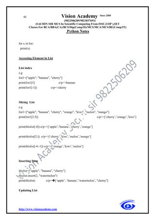 42 Vision Academy Since 2005
(9822506209/9823037693)
(SACHIN SIR MCS In Scientific Computing From ISSC,UOP ),SET
Classes For BCA/BBA(CA)/BCS/Dip(Comp/II)/MCS/MCA/MCS/BE(Comp/IT)
Python Notes
http://www.visionacademe.com
for x in list:
print(x)
Accessing Element in List
List index
e.g
list1=["apple", "banana", "cherry"]
print(list1[1] o/p=>bannan
print(list1[-1]) o/p=>cherry
Slicing List
e.g
list1=["apple", "banana", "cherry", "orange", "kiwi", "melon", "mango"]
print(list1[2:5]) o/p=>[‘cherry’,’orange’,’kiwi’]
print(thislist[:4]) o/p=>[‘apple’,’banana’,’cherry’,’orange’]
print(thislist[2:]) o/p=>[‘cherry’,’kiwi’,’melon’,’msngo’]
print(thislist[-4:-1]) o/p=>[‘orange’,’kiwi’,’melon’]
Inserting Item
thislist=["apple", "banana", "cherry"]
thislist.insert(2, "watermelon")
print(thislist) o/p=➔[‘apple’, ‘banana’,’watermelon’, "cherry"]
Updating List
 