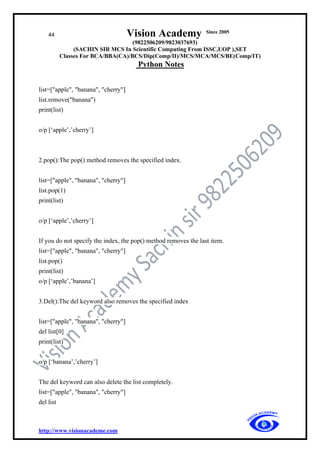 44 Vision Academy Since 2005
(9822506209/9823037693)
(SACHIN SIR MCS In Scientific Computing From ISSC,UOP ),SET
Classes For BCA/BBA(CA)/BCS/Dip(Comp/II)/MCS/MCA/MCS/BE(Comp/IT)
Python Notes
http://www.visionacademe.com
list=["apple", "banana", "cherry"]
list.remove("banana")
print(list)
o/p [‘apple’,’cherry’]
2.pop():The pop() method removes the specified index.
list=["apple", "banana", "cherry"]
list.pop(1)
print(list)
o/p [‘apple’,’cherry’]
If you do not specify the index, the pop() method removes the last item.
list=["apple", "banana", "cherry"]
list.pop()
print(list)
o/p [‘apple’,’banana’]
3.Del():The del keyword also removes the specified index
list=["apple", "banana", "cherry"]
del list[0]
print(list)
o/p [‘banana’,’cherry’]
The del keyword can also delete the list completely.
list=["apple", "banana", "cherry"]
del list
 