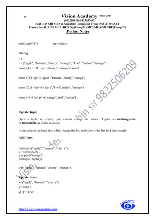 48 Vision Academy Since 2005
(9822506209/9823037693)
(SACHIN SIR MCS In Scientific Computing From ISSC,UOP ),SET
Classes For BCA/BBA(CA)/BCS/Dip(Comp/II)/MCS/MCA/MCS/BE(Comp/IT)
Python Notes
http://www.visionacademe.com
print(tuple[-1]) o/p=>cherry
Slicing
e.g
t = ("apple", "banana", "cherry", "orange", "kiwi", "melon", "mango")
print(t[2:5]) ➔ o/p (‘cherry’, ‘orange’, ‘kiwi’)
print(t[:4]) o/p=>(‘apple’,’banana’,’cherry’,’orange’)
print(t[2:]) o/p=>(‘cherry’,’kiwi’,’melon’,’mango’)
print(t[-4:-1]) o/p=>(‘orange’,’kiwi’,’melon’)
Update Tuple
Once a tuple is created, you cannot change its values. Tuples are unchangeable,
or immutable as it also is called.
It can convert the tuple into a list, change the list, and convert the list back into a tuple
Add Items
thistuple=("apple", "banana", "cherry")
y= list(thistuple)
y.append("orange")
thistuple= tuple(y)
o/p (‘apple’, ‘banana’, ‘cherry’, ’orange’)
Update Items
x=("apple", "banana", "cherry")
y= list(x)
y[1]= "kiwi"
 