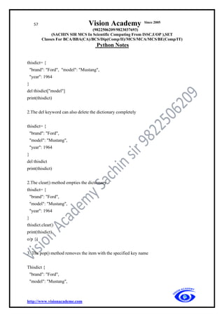 57 Vision Academy Since 2005
(9822506209/9823037693)
(SACHIN SIR MCS In Scientific Computing From ISSC,UOP ),SET
Classes For BCA/BBA(CA)/BCS/Dip(Comp/II)/MCS/MCA/MCS/BE(Comp/IT)
Python Notes
http://www.visionacademe.com
thisdict= {
"brand": "Ford", "model": "Mustang",
"year": 1964
}
del thisdict["model"]
print(thisdict)
2.The del keyword can also delete the dictionary completely
thisdict= {
"brand": "Ford",
"model": "Mustang",
"year": 1964
}
del thisdict
print(thisdict)
2.The clear() method empties the dictionary
thisdict= {
"brand": "Ford",
"model": "Mustang",
"year": 1964
}
thisdict.clear()
print(thisdict)
o/p {}
3. The pop() method removes the item with the specified key name
Thisdict {
"brand": "Ford",
"model": "Mustang",
 