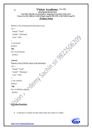 60 Vision Academy Since 2005
(9822506209/9823037693)
(SACHIN SIR MCS In Scientific Computing From ISSC,UOP ),SET
Classes For BCA/BBA(CA)/BCS/Dip(Comp/II)/MCS/MCA/MCS/BE(Comp/IT)
Python Notes
http://www.visionacademe.com
Returns a list containing the dictionary's keys
car={
"brand": "Ford",
"model": "Mustang",
"year": 1964
}
x=car.keys()
print(x)
OR
for x in car.keys():
print(x)
values()
Returns a list of all the values in the dictionary
car={
"brand": "Ford",
"model": "Mustang",
"year": 1964
}
x=car.values()
print(x)
OR
for x in thisdict.values():
print(x)
Q.Python Functions
• A function is a block of code which only runs when it is called.
 