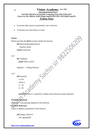 61 Vision Academy Since 2005
(9822506209/9823037693)
(SACHIN SIR MCS In Scientific Computing From ISSC,UOP ),SET
Classes For BCA/BBA(CA)/BCS/Dip(Comp/II)/MCS/MCA/MCS/BE(Comp/IT)
Python Notes
http://www.visionacademe.com
• It can pass data, known as parameters, into a function.
• A function can return data as a result
Syntax
Python provides the def keyword to define the function
def functionname(parameters):
function_block
return expression
e.g 1
def display():
print("hello world")
display() # calling function
e.g 3
def sum(a,b):
c=a+b;
return c;
a = 10
b = 20
print("The sum is:",sum(a,b)) # calling sum() function in print statement
Function Argument
There are 2 ways passing argument to the function
1.Call by Reference
It pass as address as parameter to the function
def change_list(list1):
list1.append(20)
 