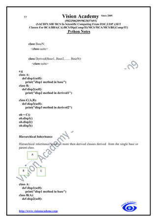77 Vision Academy Since 2005
(9822506209/9823037693)
(SACHIN SIR MCS In Scientific Computing From ISSC,UOP ),SET
Classes For BCA/BBA(CA)/BCS/Dip(Comp/II)/MCS/MCA/MCS/BE(Comp/IT)
Python Notes
http://www.visionacademe.com
class BaseN:
<class-suite>
class Derived(Base1, Base2, ...... BaseN):
<class-suite>
e.g
class A:
def disp1(self):
print("disp1 method in base")
class B:
def disp2(self):
print("disp2 method in derived1")
class C(A,B):
def disp3(self):
print("disp3 method in derived2")
ob = C()
ob.disp1()
ob.disp2()
ob.disp3()
Hierarchical Inheritance
Hierarchical inheritance involves more then derived classes derived from the single base or
parent class.
class A:
def disp1(self):
print("disp1 method in base")
class B(A):
def disp2(self):
A
C
B
 