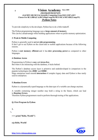 8 Vision Academy Since 2005
(9822506209/9823037693)
(SACHIN SIR MCS In Scientific Computing From ISSC,UOP ),SET
Classes For BCA/BBA(CA)/BCS/Dip(Comp/II)/MCS/MCA/MCS/BE(Comp/IT)
Python Notes
http://www.visionacademe.com
To provide simplicity to the developer, Python has to do a little tradeoff.
The Python programming language uses a large amount of memory.
This can be a disadvantage while building applications when we prefer memory optimization.
3. Weak in Mobile Computing
Python is generally used in server-side programming.
It don’t get to see Python on the client-side or mobile applications because of the following
reasons.
Python is not memory efficient and it has slow processing power as compared to other
languages.
4. Database Access
Programming in Python is easy and stress-free.
But when it are interacting with the database, it lacks behind.
The Python’s database access layer is primitive and underdeveloped in comparison to the
popular technologies like JDBC and ODBC.
Huge enterprises need smooth interaction of complex legacy data and Python is thus rarely
used in enterprises.
5. Runtime Errors
Python is a dynamically typed language so the data type of a variable can change anytime.
A variable containing integer number may hold a string in the future, which can lead
to Runtime Errors.
Therefore Python programmers need to perform thorough testing of the applications.
Q. First Program In Python
1.
>>> print("Hello, World!")
o/p Hello, World!
 