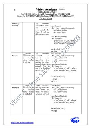81 Vision Academy Since 2005
(9822506209/9823037693)
(SACHIN SIR MCS In Scientific Computing From ISSC,UOP ),SET
Classes For BCA/BBA(CA)/BCS/Dip(Comp/II)/MCS/MCA/MCS/BE(Comp/IT)
Python Notes
http://www.visionacademe.com
public(By
Deafult)
The members
declared as Public
are accessible
from outside the
Class through an
object of the class
class Student:
def __init__(self,rollno,name):
self.rollno=rollno
self.name=name
class Result(Student):
def disp(self):
print("rollno is ",self.rollno)
print("name is ",self.name)
ob=Result(1,"om")
ob.disp()
Private
__(Double
underscore) to
a variable
name makes
it private
The members
declared as
Protected are
accessible from
outside the class
but only in a class
derived from it
that is in the child
or subclass
class Student:
def __init__(self,rollno,name):
self.__rollno=rollno
self.__name=name
class Result(Student):
def disp(self):
print("rollno is ",self.__rollno)
print("name is ",self.__name)
ob=Result(1,"om")
ob.disp()
o/p error
Protected
_(single
underscore) to
a variable
name makes
it protected
These members
are only accessible
from within the
class. No outside
Access is allowed.
class Student:
def __init__(self,rollno,name):
self._rollno=rollno
self._name=name
class Result(Student):
def disp(self):
print("rollno is ",self._rollno)
print("name is ",self._name)
ob=Result(1,"om")
ob.disp()
 