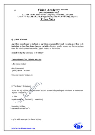 89 Vision Academy Since 2005
(9822506209/9823037693)
(SACHIN SIR MCS In Scientific Computing From ISSC,UOP ),SET
Classes For BCA/BBA(CA)/BCS/Dip(Comp/II)/MCS/MCA/MCS/BE(Comp/IT)
Python Notes
http://www.visionacademe.com
Q.Python Modules
A python module can be defined as a python program file which contains a python code
including python functions, class, or variables. In other words, we can say that our python
code file saved with the extension (.py) is treated as the module
module to be the same as a code library
To creation of User Defined package
1.To create module
def show(name):
print("Hello, " + name)
Note: save as mymodule.py
2. The import Statement
It can use any Python source file as a module by executing an import statement in some other
Python source file.
syntax −
import module1[, module2[,... moduleN]
import mymodule
mymodule.show("om")
e.g To add some part in above module
 