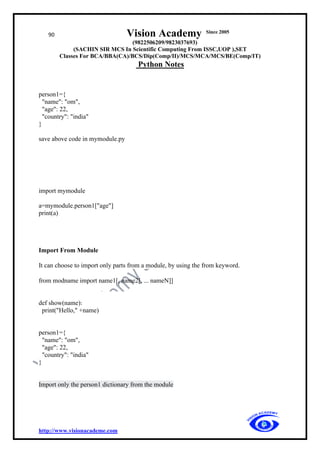 90 Vision Academy Since 2005
(9822506209/9823037693)
(SACHIN SIR MCS In Scientific Computing From ISSC,UOP ),SET
Classes For BCA/BBA(CA)/BCS/Dip(Comp/II)/MCS/MCA/MCS/BE(Comp/IT)
Python Notes
http://www.visionacademe.com
person1={
"name": "om",
"age": 22,
"country": "india"
}
save above code in mymodule.py
import mymodule
a=mymodule.person1["age"]
print(a)
Import From Module
It can choose to import only parts from a module, by using the from keyword.
from modname import name1[, name2[, ... nameN]]
def show(name):
print("Hello," +name)
person1={
"name": "om",
"age": 22,
"country": "india"
}
Import only the person1 dictionary from the module
 