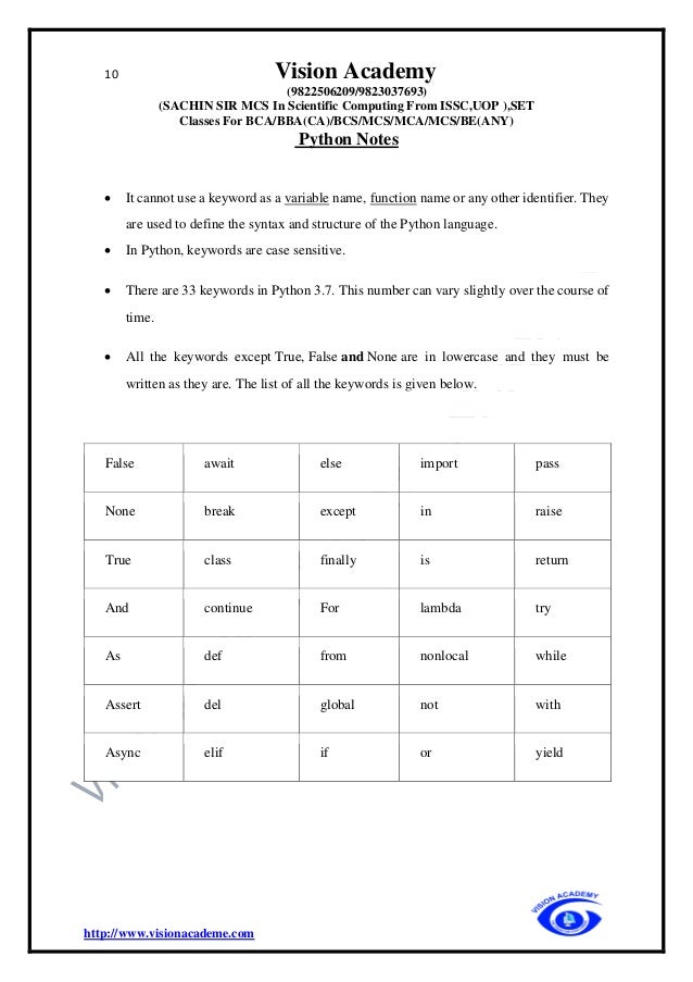 10 Vision Academy
(9822506209/9823037693)
(SACHIN SIR MCS In Scientific Computing From ISSC,UOP ),SET
Classes For BCA/BBA(CA)/BCS/MCS/MCA/MCS/BE(ANY)
Python Notes
http://www.visionacademe.com
• It cannot use a keyword as a variable name, function name or any other identifier. They
are used to define the syntax and structure of the Python language.
• In Python, keywords are case sensitive.
• There are 33 keywords in Python 3.7. This number can vary slightly over the course of
time.
• All the keywords except True, False and None are in lowercase and they must be
written as they are. The list of all the keywords is given below.
False await else import pass
None break except in raise
True class finally is return
And continue For lambda try
As def from nonlocal while
Assert del global not with
Async elif if or yield
 