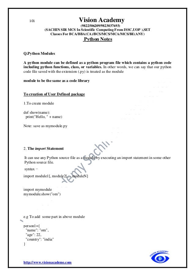 101 Vision Academy
(9822506209/9823037693)
(SACHIN SIR MCS In Scientific Computing From ISSC,UOP ),SET
Classes For BCA/BBA(CA)/BCS/MCS/MCA/MCS/BE(ANY)
Python Notes
http://www.visionacademe.com
Q.Python Modules
A python module can be defined as a python program file which contains a python code
including python functions, class, or variables. In other words, we can say that our python
code file saved with the extension (.py) is treated as the module
module to be the same as a code library
To creation of User Defined package
1.To create module
def show(name):
print("Hello, " + name)
Note: save as mymodule.py
2. The import Statement
It can use any Python source file as a module by executing an import statement in some other
Python source file.
syntax −
import module1[, module2[,... moduleN]
import mymodule
mymodule.show("om")
e.g To add some part in above module
person1={
"name": "om",
"age": 22,
"country": "india"
}
 