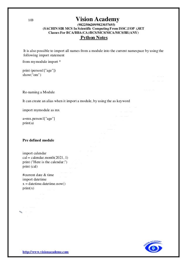103 Vision Academy
(9822506209/9823037693)
(SACHIN SIR MCS In Scientific Computing From ISSC,UOP ),SET
Classes For BCA/BBA(CA)/BCS/MCS/MCA/MCS/BE(ANY)
Python Notes
http://www.visionacademe.com
It is also possible to import all names from a module into the current namespace by using the
following import statement
from mymodule import *
print (person1["age"])
show("om")
Re-naming a Module
It can create an alias when it import a module, by using the as keyword
import mymodule as mx
a=mx.person1["age"]
print(a)
Pre defined module
import calendar
cal = calendar.month(2021, 1)
print ("Here is the calendar:")
print (cal)
#current date & time
import datetime
x = datetime.datetime.now()
print(x)
 